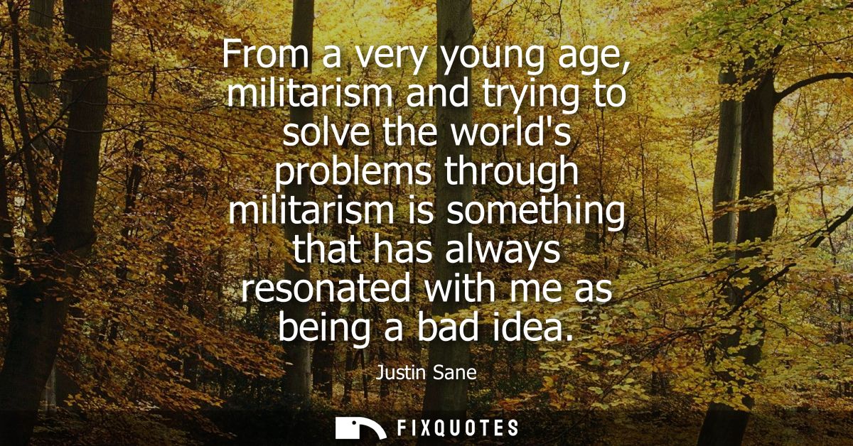 From a very young age, militarism and trying to solve the worlds problems through militarism is something that has alway