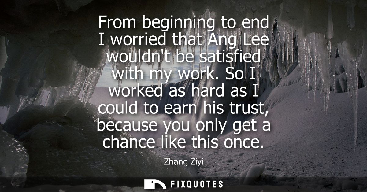 From beginning to end I worried that Ang Lee wouldnt be satisfied with my work. So I worked as hard as I could to earn h