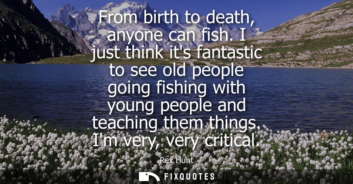 From birth to death, anyone can fish. I just think its fantastic to see old people going fishing with young people and t
