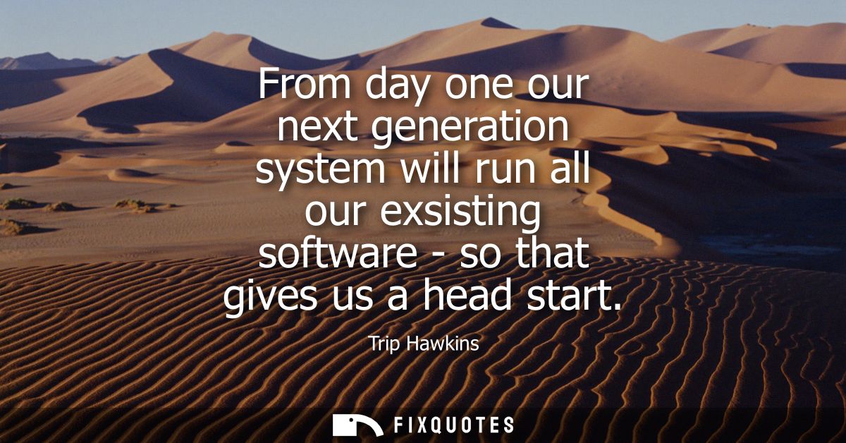 From day one our next generation system will run all our exsisting software - so that gives us a head start