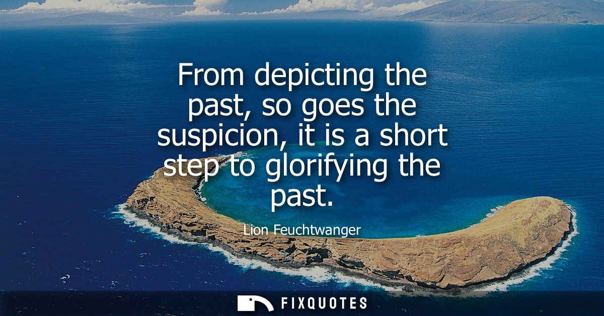 From depicting the past, so goes the suspicion, it is a short step to glorifying the past