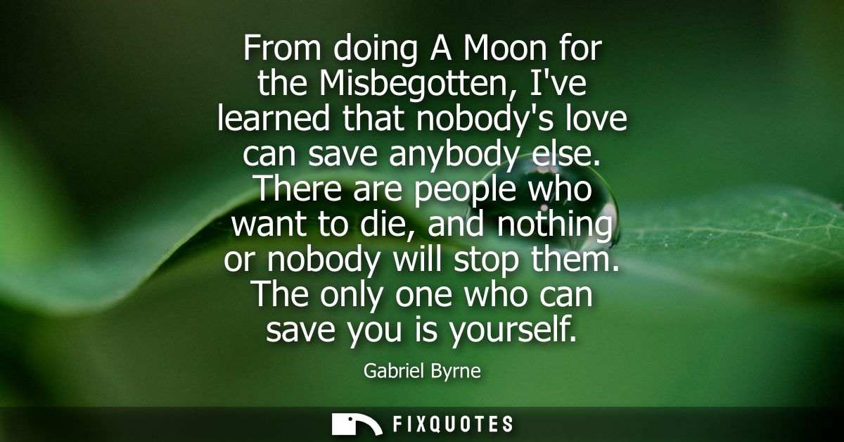 From doing A Moon for the Misbegotten, Ive learned that nobodys love can save anybody else. There are people who want to