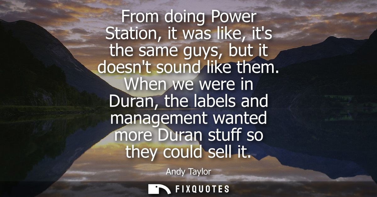 From doing Power Station, it was like, its the same guys, but it doesnt sound like them. When we were in Duran, the labe
