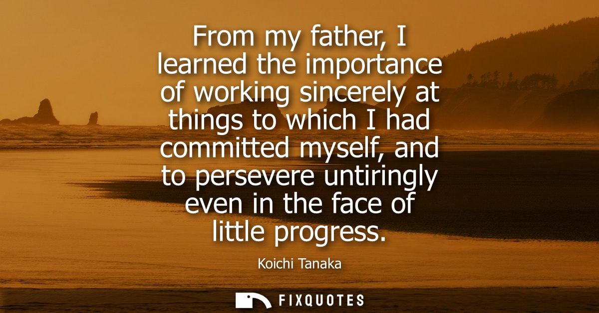 From my father, I learned the importance of working sincerely at things to which I had committed myself, and to persever