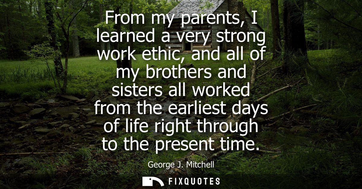 From my parents, I learned a very strong work ethic, and all of my brothers and sisters all worked from the earliest day