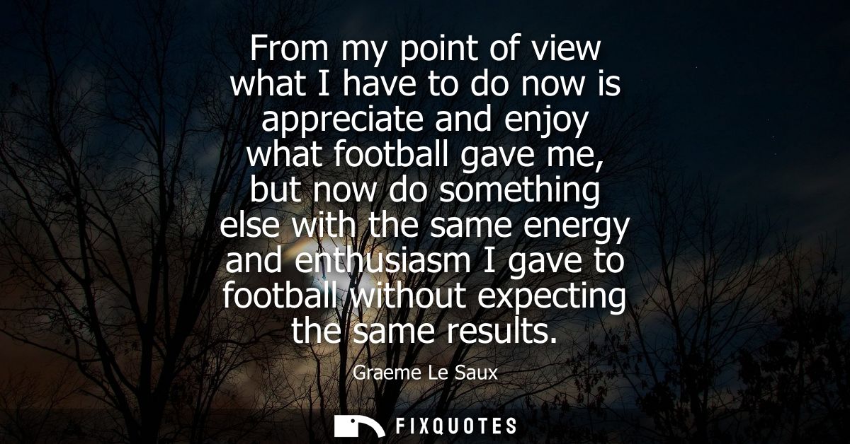 From my point of view what I have to do now is appreciate and enjoy what football gave me, but now do something else wit