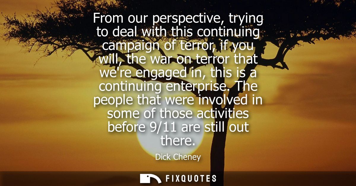 From our perspective, trying to deal with this continuing campaign of terror, if you will, the war on terror that were e