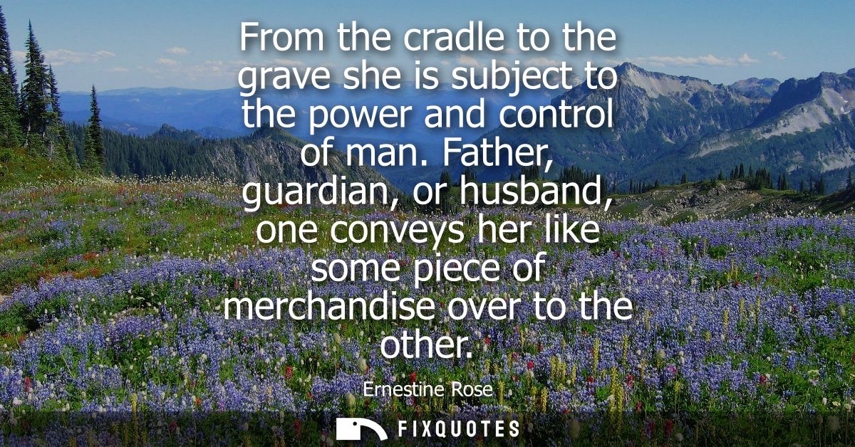 From the cradle to the grave she is subject to the power and control of man. Father, guardian, or husband, one conveys h