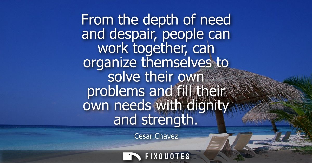 From the depth of need and despair, people can work together, can organize themselves to solve their own problems and fi