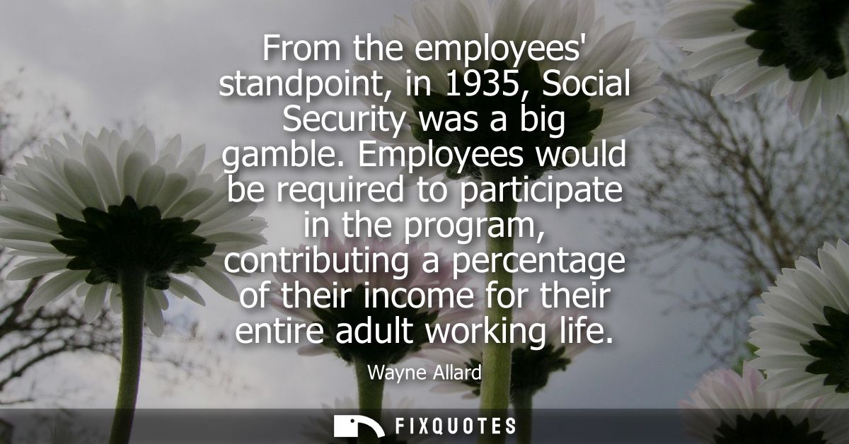 From the employees standpoint, in 1935, Social Security was a big gamble. Employees would be required to participate in 
