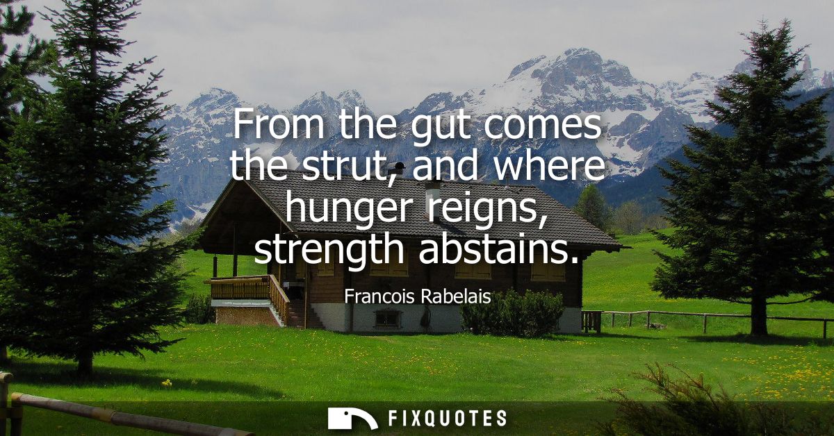 From the gut comes the strut, and where hunger reigns, strength abstains