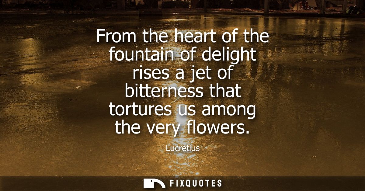 From the heart of the fountain of delight rises a jet of bitterness that tortures us among the very flowers