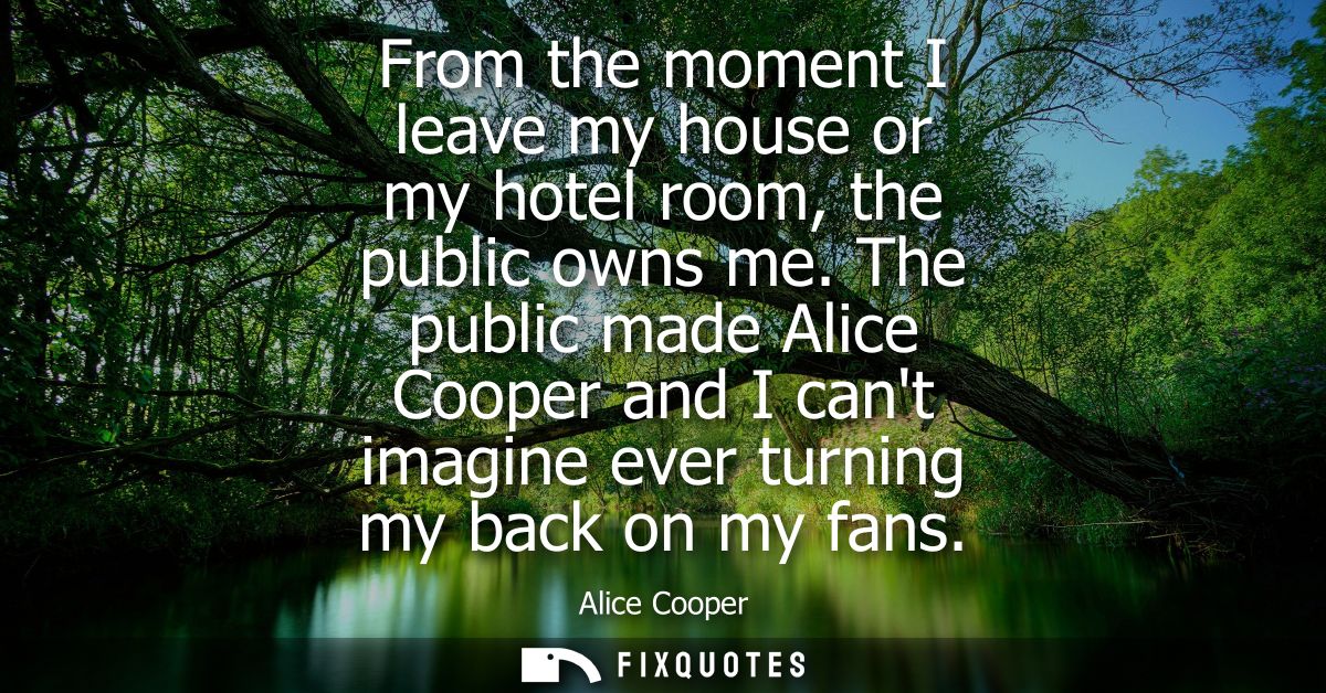 From the moment I leave my house or my hotel room, the public owns me. The public made Alice Cooper and I cant imagine e