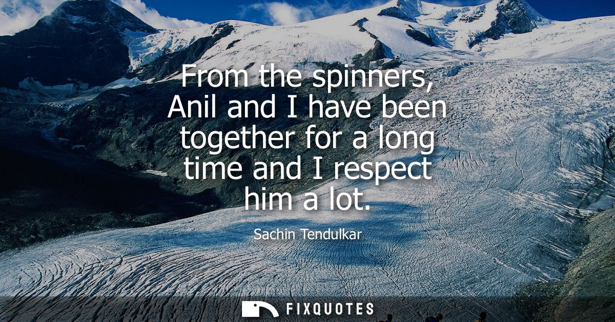 From the spinners, Anil and I have been together for a long time and I respect him a lot
