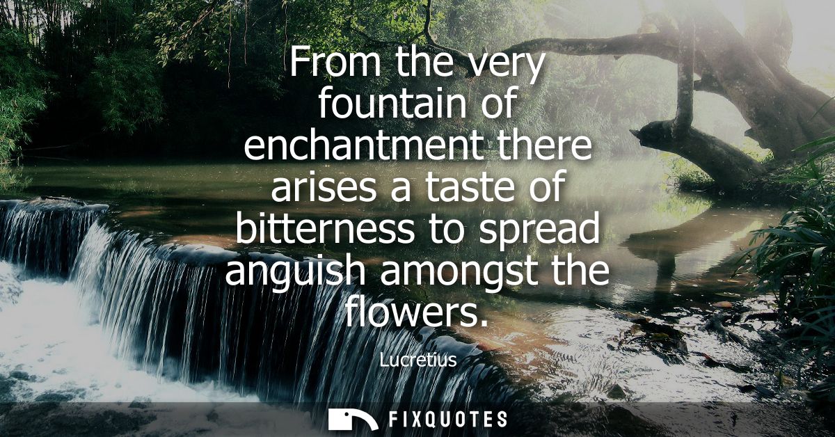 From the very fountain of enchantment there arises a taste of bitterness to spread anguish amongst the flowers