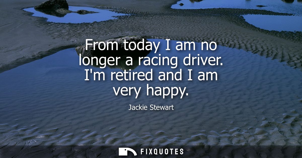 From today I am no longer a racing driver. Im retired and I am very happy
