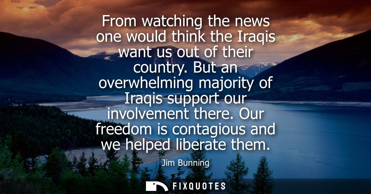 From watching the news one would think the Iraqis want us out of their country. But an overwhelming majority of Iraqis s