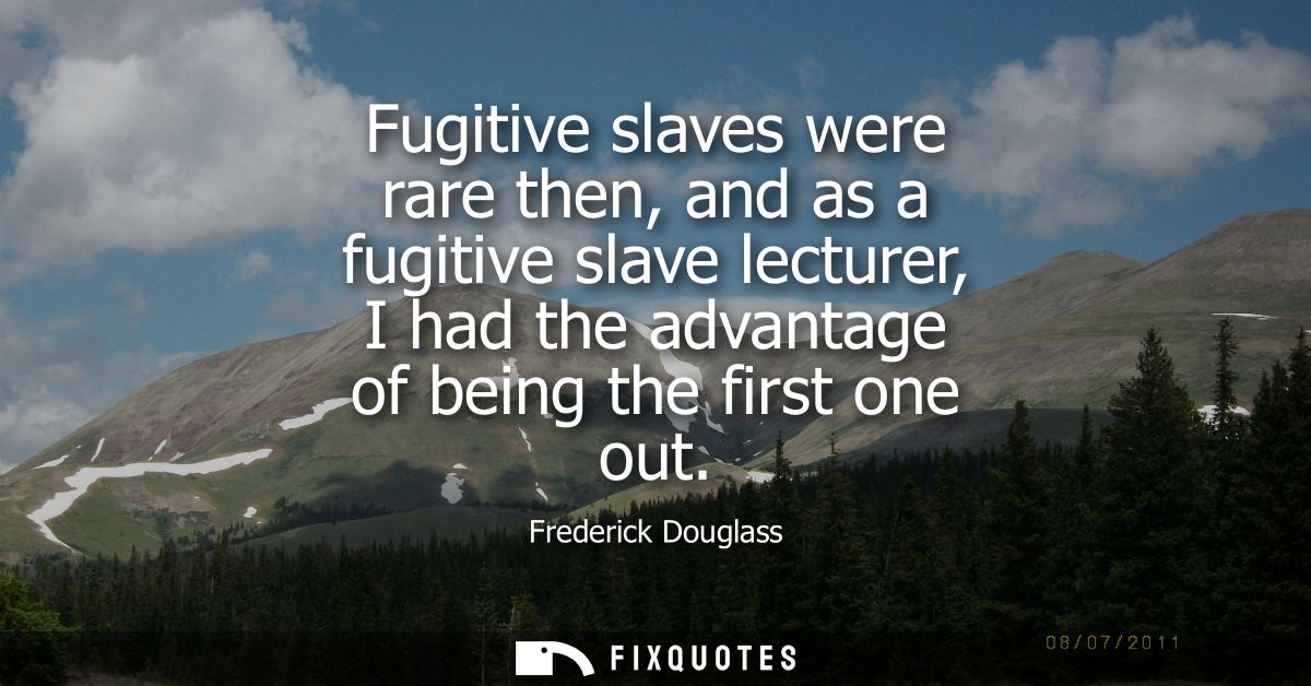 Fugitive slaves were rare then, and as a fugitive slave lecturer, I had the advantage of being the first one out