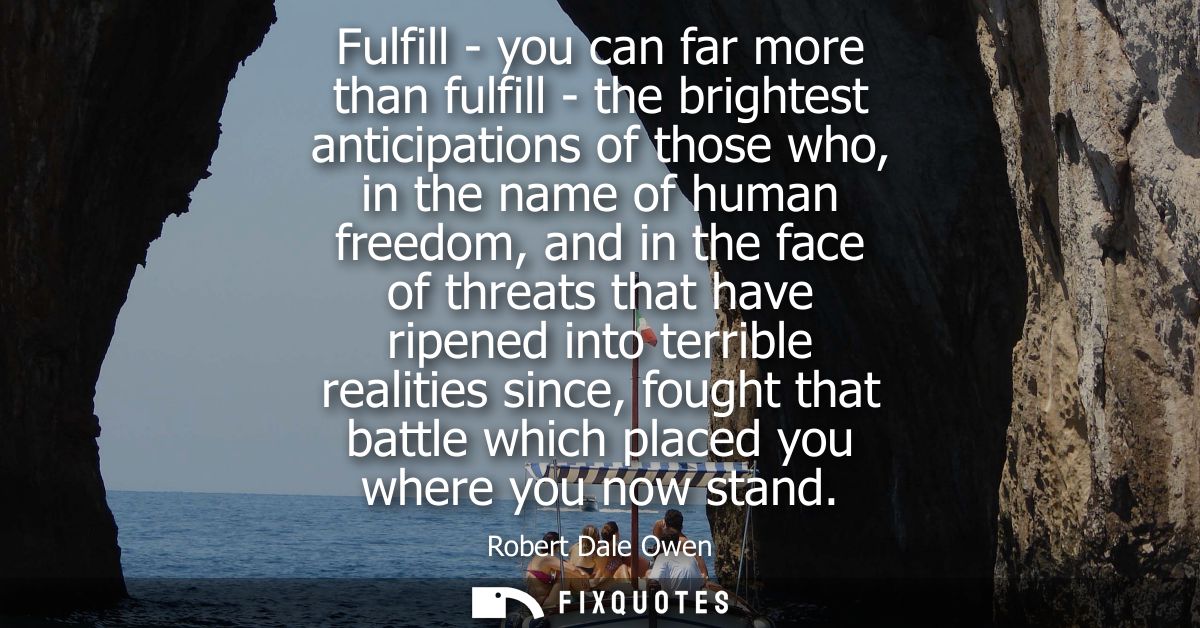 Fulfill - you can far more than fulfill - the brightest anticipations of those who, in the name of human freedom, and in
