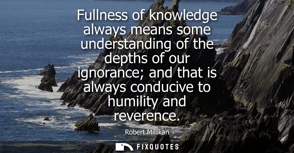 Fullness of knowledge always means some understanding of the depths of our ignorance and that is always conducive to hum