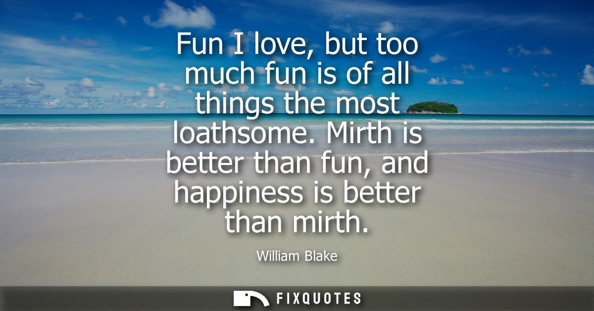 Fun I love, but too much fun is of all things the most loathsome. Mirth is better than fun, and happiness is better than
