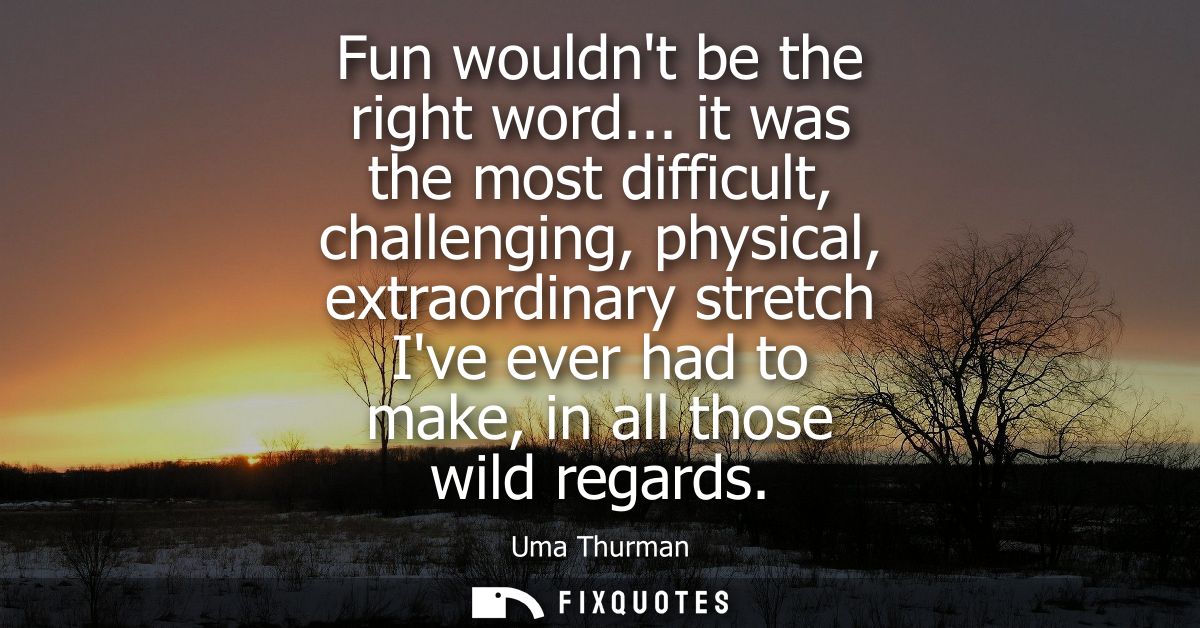 Fun wouldnt be the right word... it was the most difficult, challenging, physical, extraordinary stretch Ive ever had to