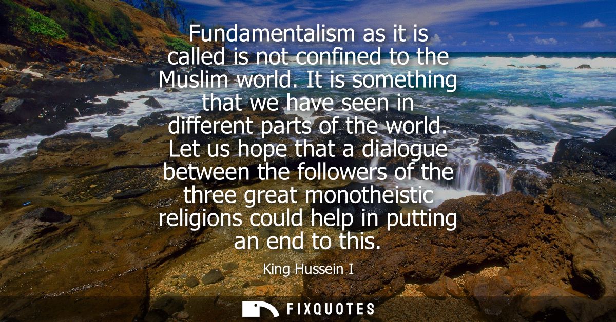 Fundamentalism as it is called is not confined to the Muslim world. It is something that we have seen in different parts