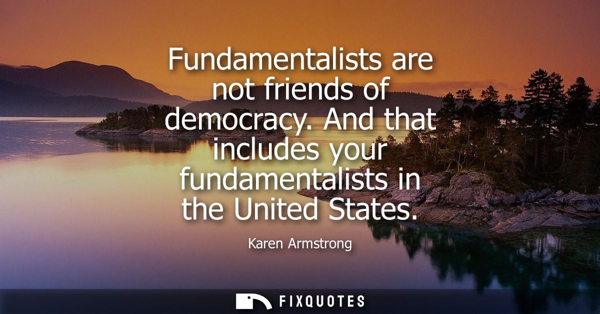 Fundamentalists are not friends of democracy. And that includes your fundamentalists in the United States
