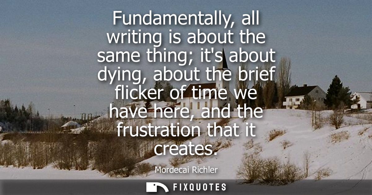 Fundamentally, all writing is about the same thing its about dying, about the brief flicker of time we have here, and th