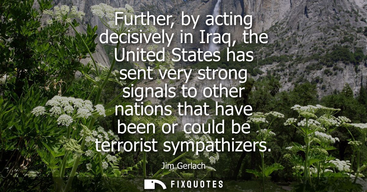Further, by acting decisively in Iraq, the United States has sent very strong signals to other nations that have been or