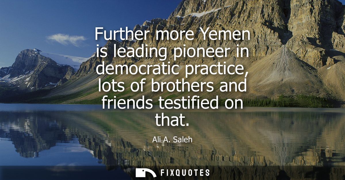 Further more Yemen is leading pioneer in democratic practice, lots of brothers and friends testified on that