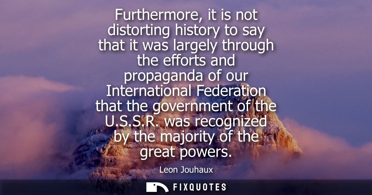 Furthermore, it is not distorting history to say that it was largely through the efforts and propaganda of our Internati