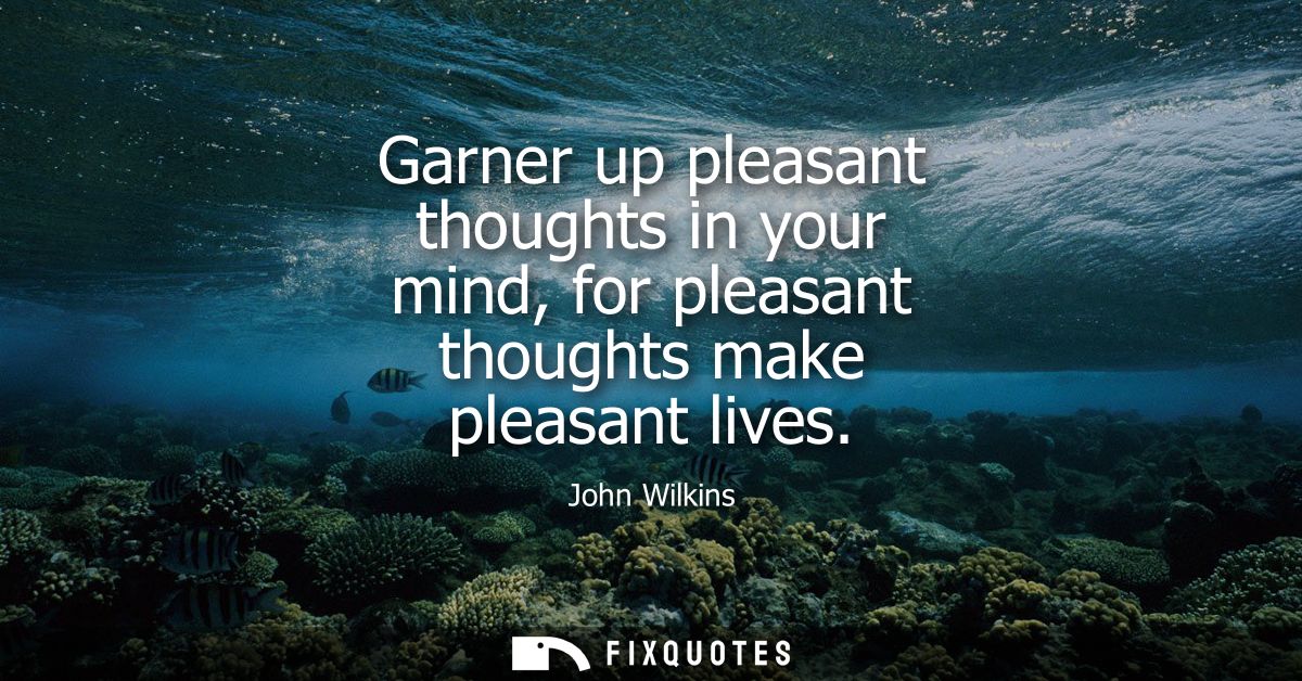 Garner up pleasant thoughts in your mind, for pleasant thoughts make pleasant lives