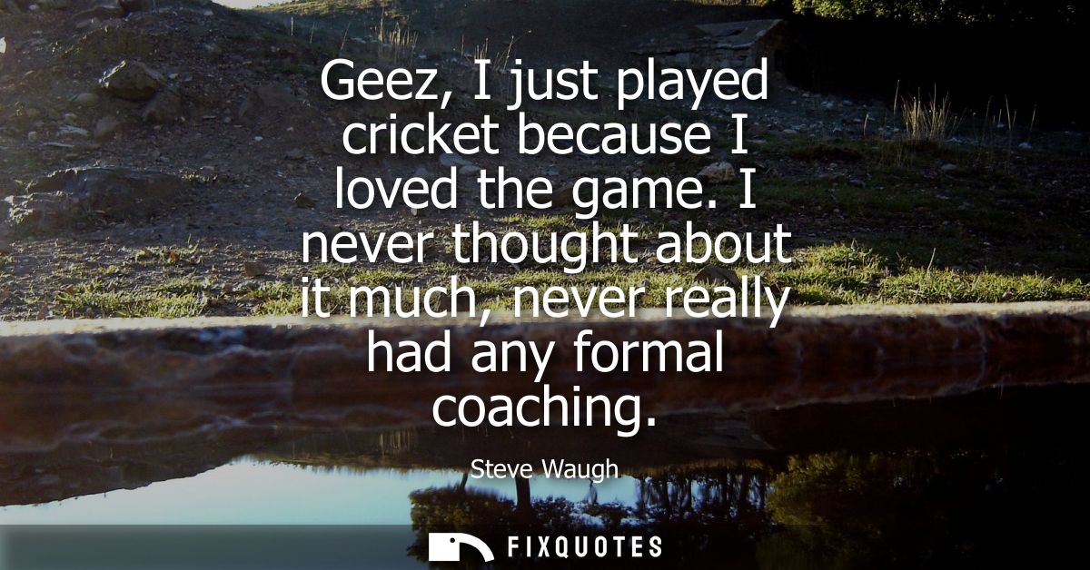 Geez, I just played cricket because I loved the game. I never thought about it much, never really had any formal coachin