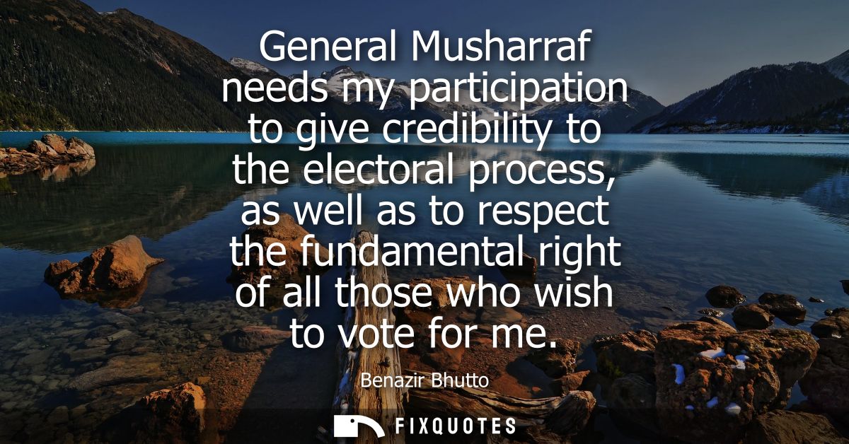 General Musharraf needs my participation to give credibility to the electoral process, as well as to respect the fundame