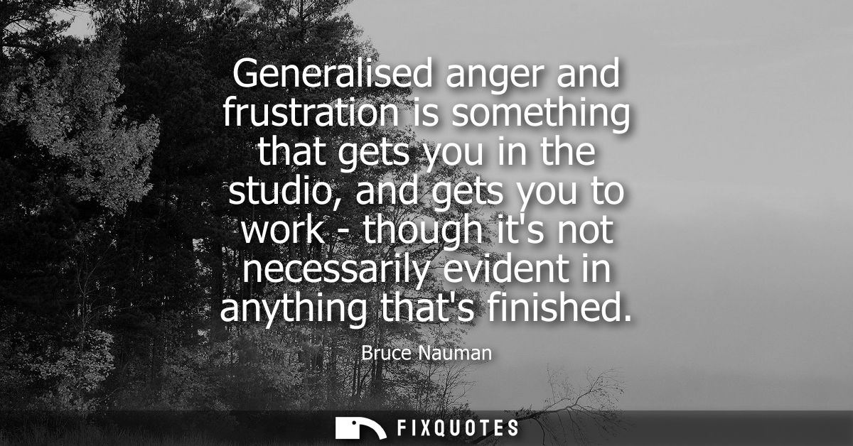 Generalised anger and frustration is something that gets you in the studio, and gets you to work - though its not necess