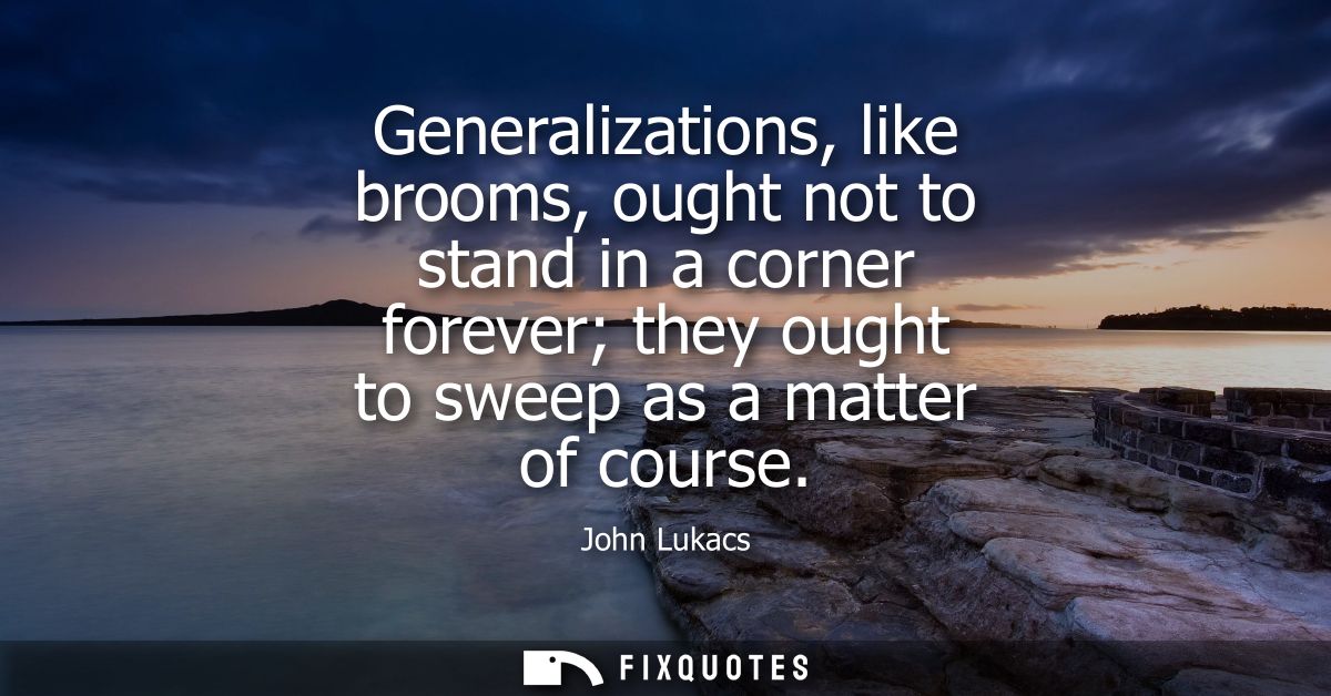 Generalizations, like brooms, ought not to stand in a corner forever they ought to sweep as a matter of course