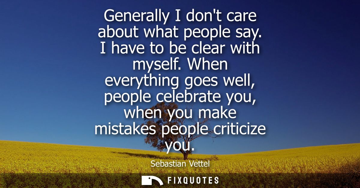 Generally I dont care about what people say. I have to be clear with myself. When everything goes well, people celebrate