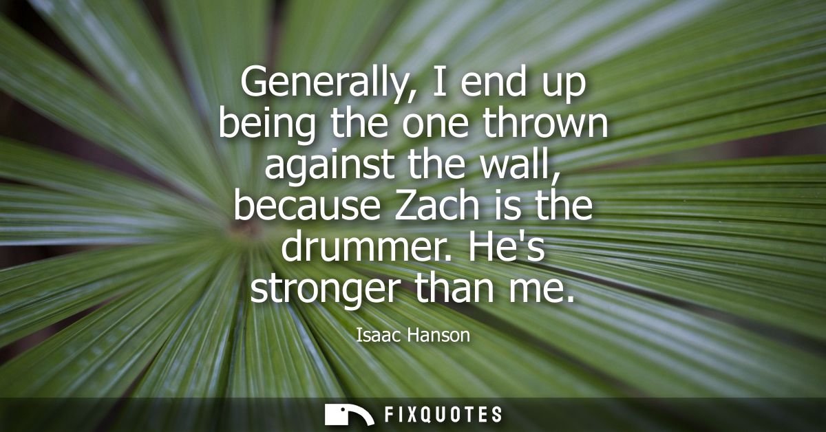 Generally, I end up being the one thrown against the wall, because Zach is the drummer. Hes stronger than me