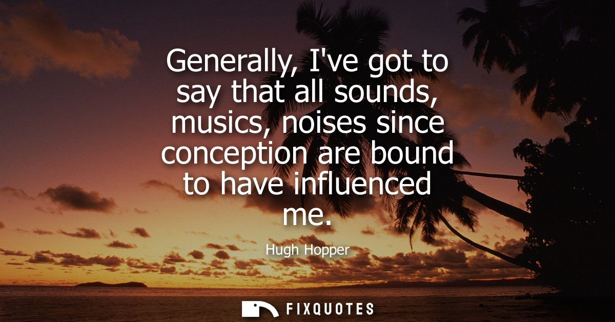 Generally, Ive got to say that all sounds, musics, noises since conception are bound to have influenced me