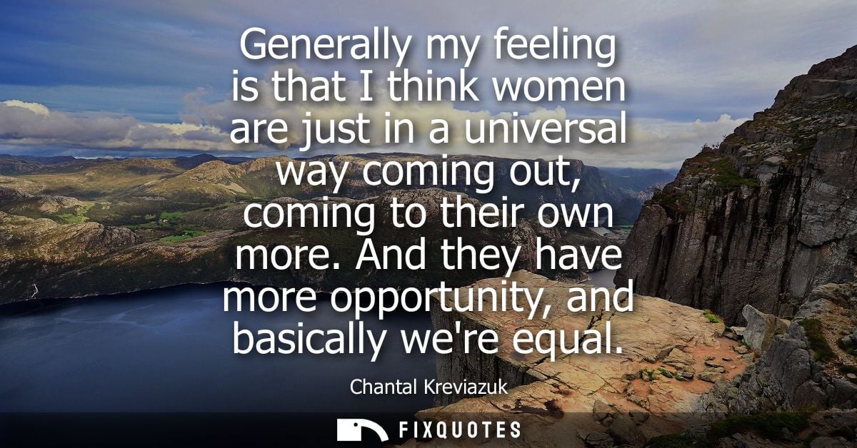 Generally my feeling is that I think women are just in a universal way coming out, coming to their own more.