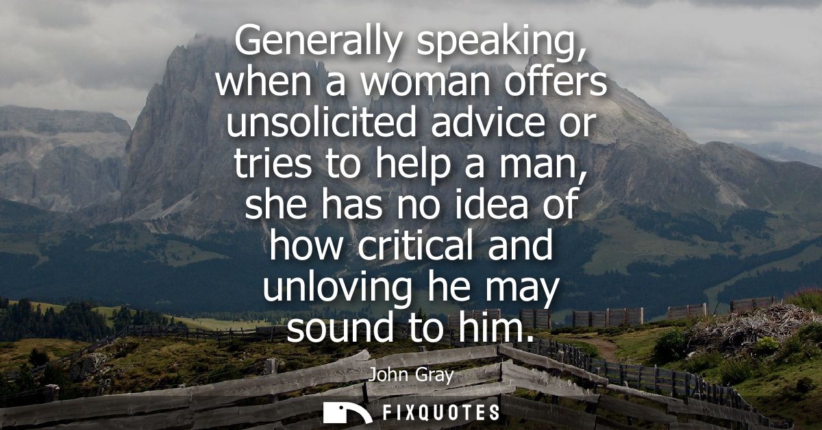 Generally speaking, when a woman offers unsolicited advice or tries to help a man, she has no idea of how critical and u