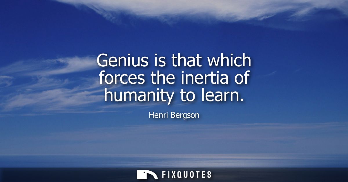 Genius is that which forces the inertia of humanity to learn