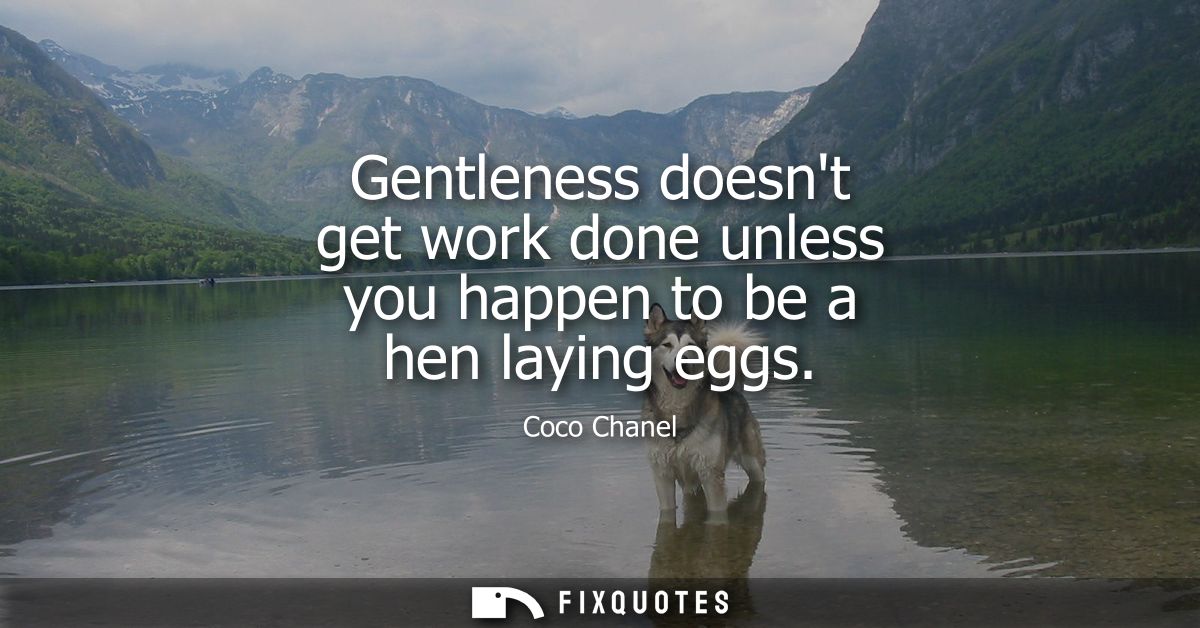 Gentleness doesnt get work done unless you happen to be a hen laying eggs
