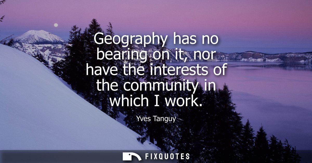 Geography has no bearing on it, nor have the interests of the community in which I work