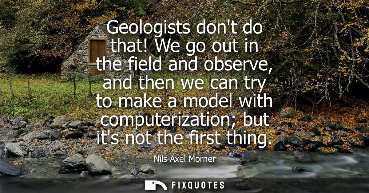 Geologists dont do that! We go out in the field and observe, and then we can try to make a model with computerization bu