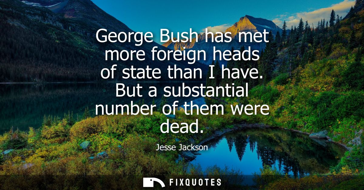 George Bush has met more foreign heads of state than I have. But a substantial number of them were dead