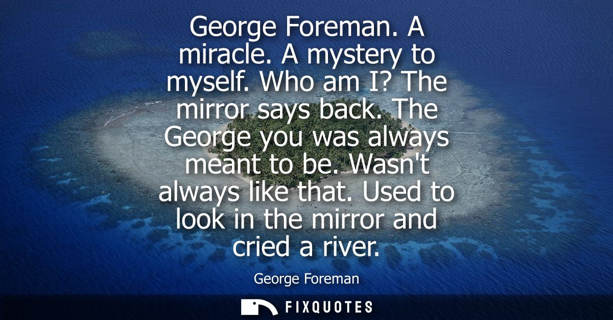 George Foreman. A miracle. A mystery to myself. Who am I? The mirror says back. The George you was always meant to be. W