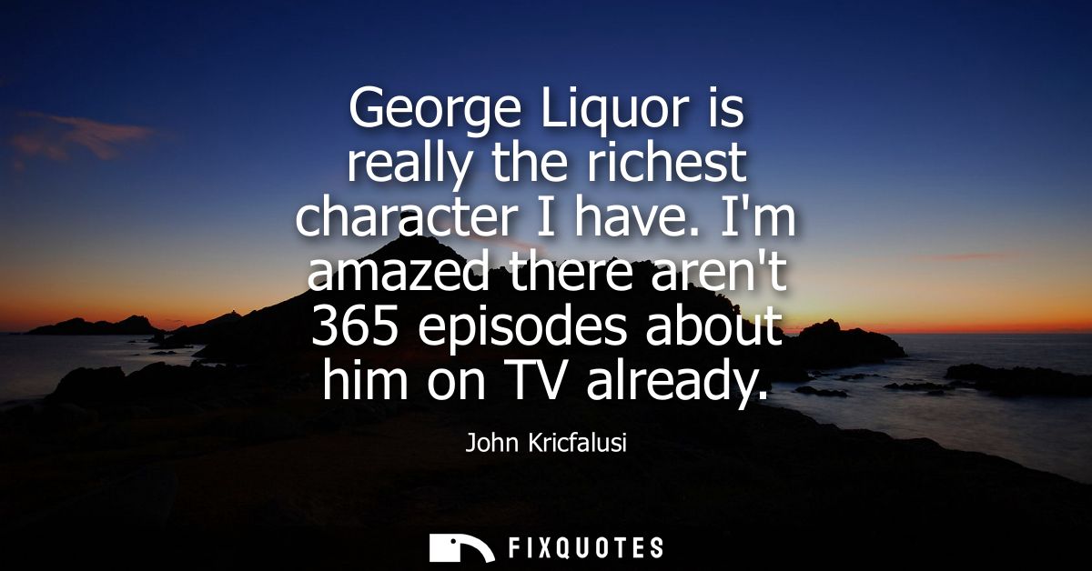 George Liquor is really the richest character I have. Im amazed there arent 365 episodes about him on TV already
