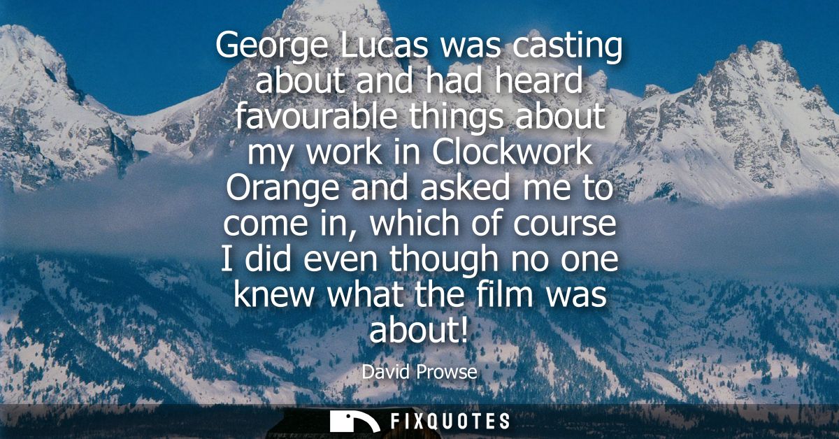 George Lucas was casting about and had heard favourable things about my work in Clockwork Orange and asked me to come in